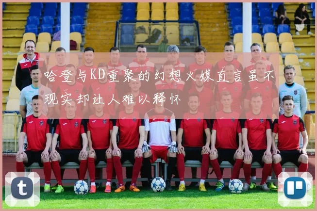 哈登与KD重聚的幻想火媒直言虽不现实却让人难以释怀