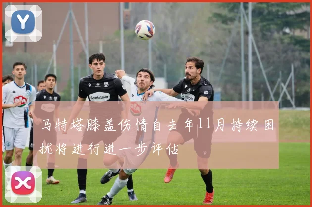 马特塔膝盖伤情自去年11月持续困扰将进行进一步评估