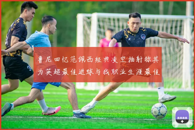 鲁尼回忆范佩西经典凌空抽射称其为英超最佳进球与我职业生涯最佳传球结合