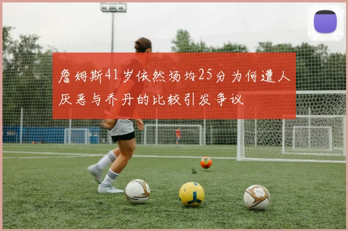 詹姆斯41岁依然场均25分为何遭人厌恶与乔丹的比较引发争议