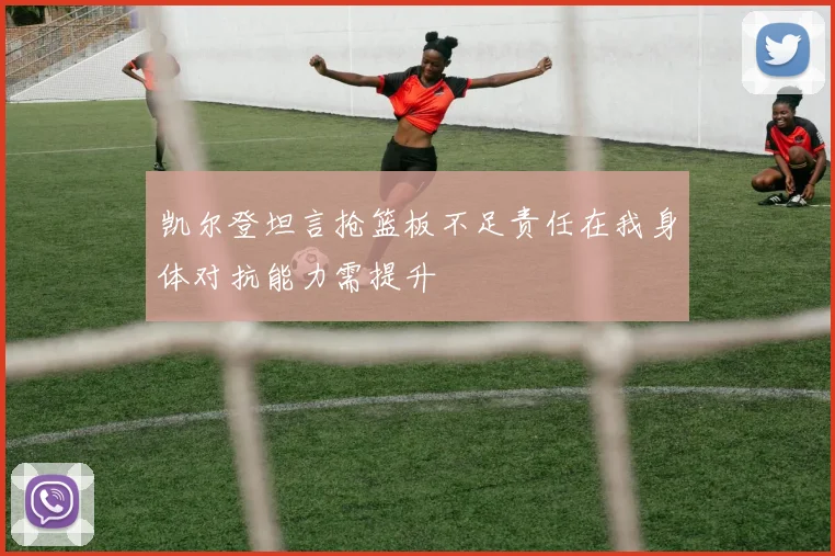 凯尔登坦言抢篮板不足责任在我身体对抗能力需提升