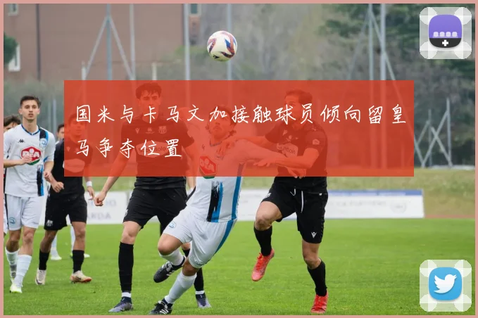国米与卡马文加接触球员倾向留皇马争夺位置