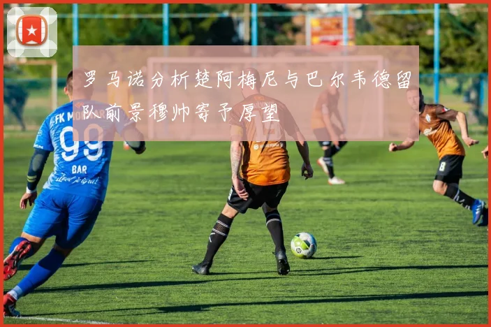 罗马诺分析楚阿梅尼与巴尔韦德留队前景穆帅寄予厚望