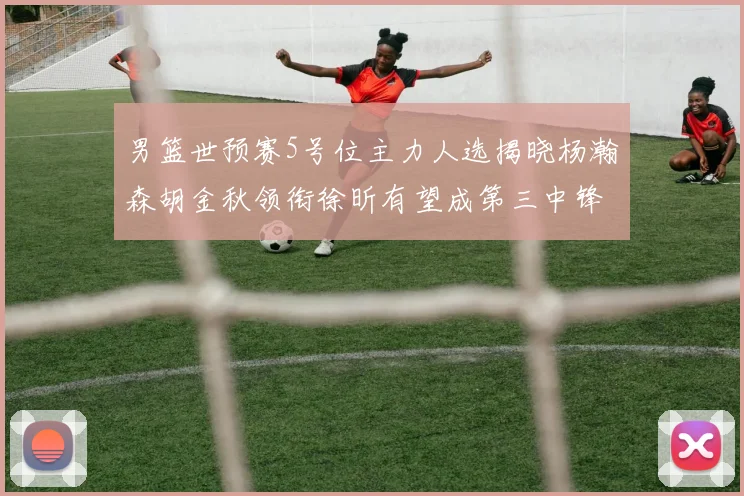 男篮世预赛5号位主力人选揭晓杨瀚森胡金秋领衔徐昕有望成第三中锋