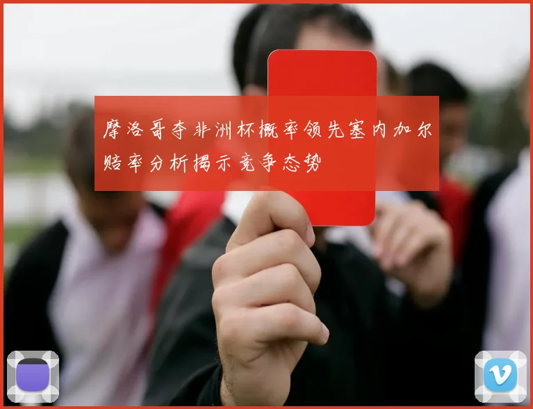 摩洛哥夺非洲杯概率领先塞内加尔赔率分析揭示竞争态势