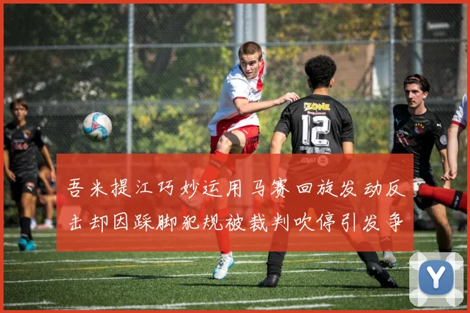 吾米提江巧妙运用马赛回旋发动反击却因踩脚犯规被裁判吹停引发争议