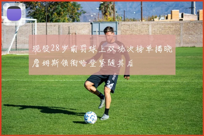 现役28岁前罚球上双场次榜单揭晓詹姆斯领衔哈登紧随其后