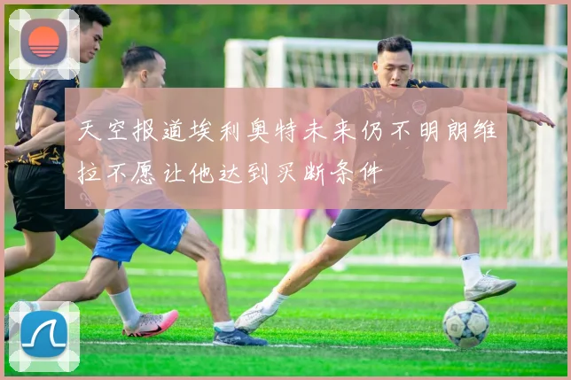 天空报道埃利奥特未来仍不明朗维拉不愿让他达到买断条件