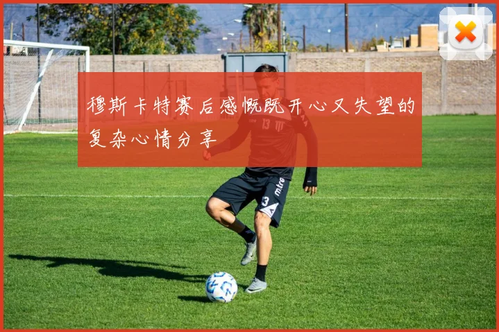 穆斯卡特赛后感慨既开心又失望的复杂心情分享