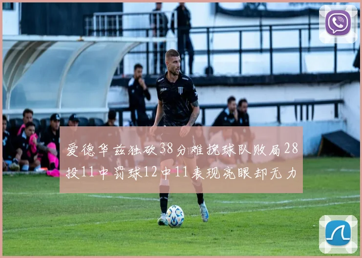 爱德华兹独砍38分难挽球队败局28投11中罚球12中11表现亮眼却无力回天