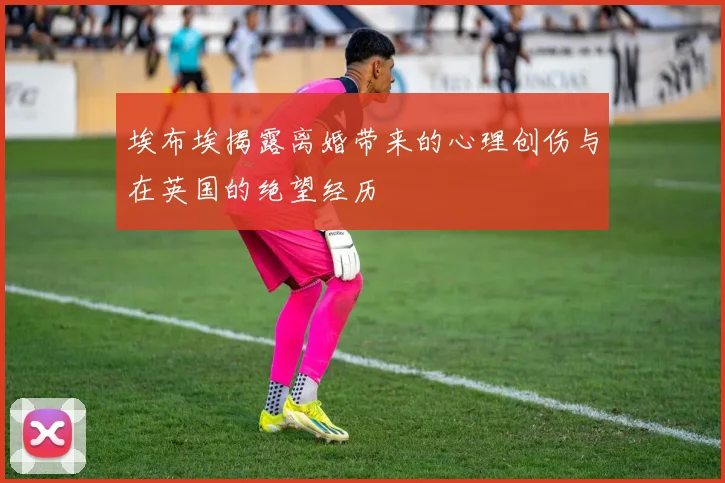 埃布埃揭露离婚带来的心理创伤与在英国的绝望经历