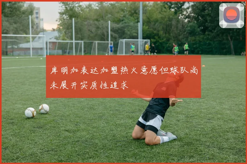库明加表达加盟热火意愿但球队尚未展开实质性追求