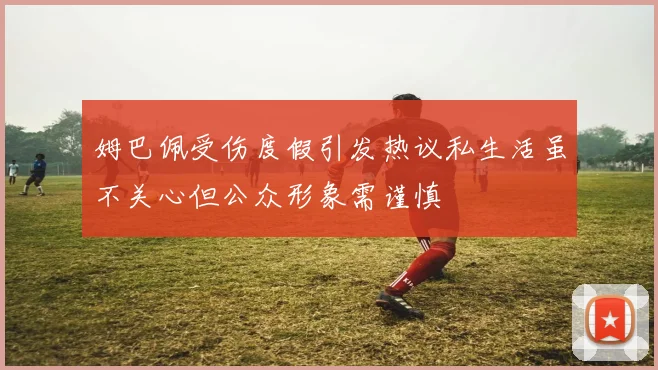 姆巴佩受伤度假引发热议私生活虽不关心但公众形象需谨慎