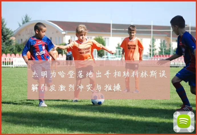 杰明为哈登落地出手相助科林斯误解引发激烈冲突与推搡